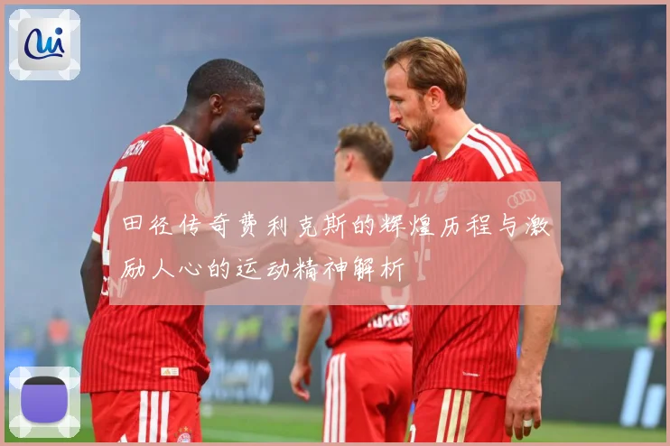 田径传奇费利克斯的辉煌历程与激励人心的运动精神解析