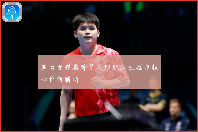 亚马尔崭露锋芒足球职业生涯与核心价值解析