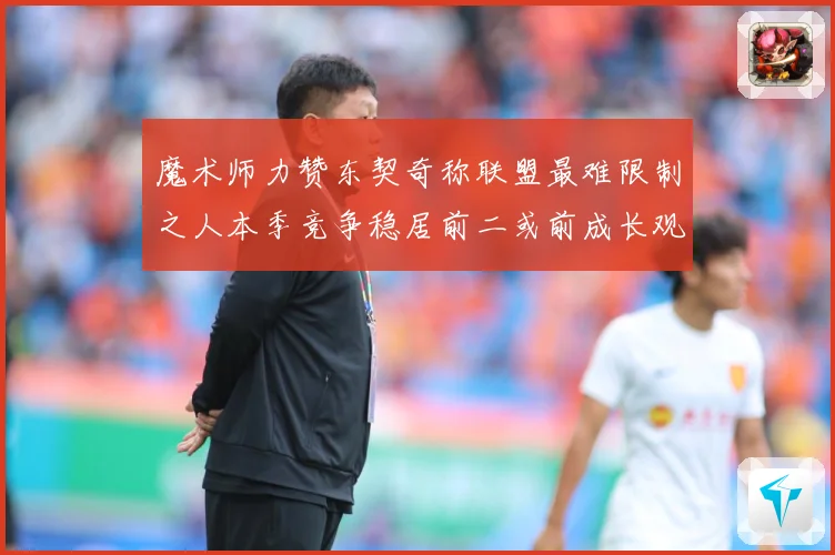 魔术师力赞东契奇称联盟最难限制之人本季竞争稳居前二或前成长观察