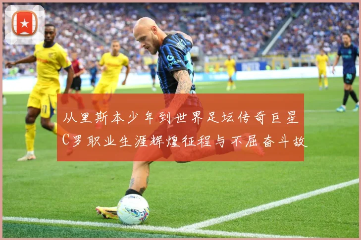 从里斯本少年到世界足坛传奇巨星C罗职业生涯辉煌征程与不屈奋斗故事解析