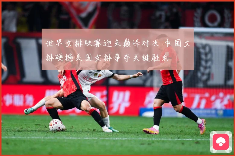 世界女排联赛迎来巅峰对决 中国女排硬撼美国女排争夺关键胜利