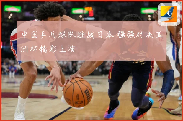 中国乒乓球队迎战日本 强强对决亚洲杯精彩上演