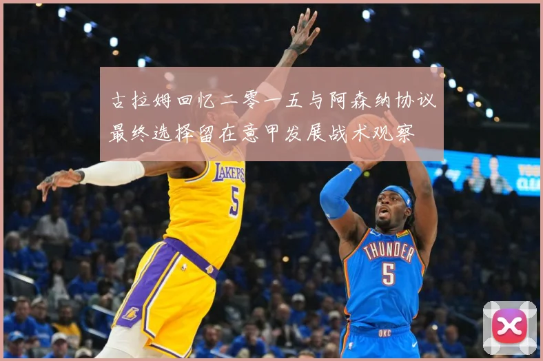 古拉姆回忆二零一五与阿森纳协议最终选择留在意甲发展战术观察