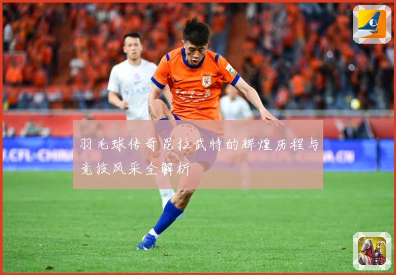 羽毛球传奇昆拉武特的辉煌历程与竞技风采全解析