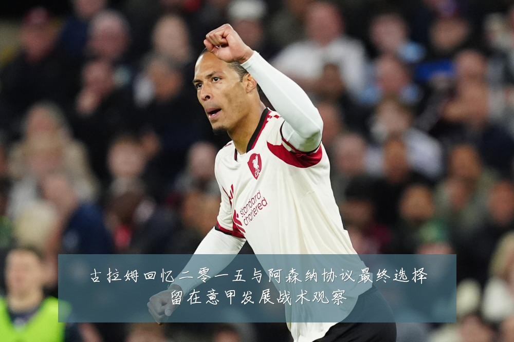 古拉姆回忆二零一五与阿森纳协议最终选择留在意甲发展战术观察
